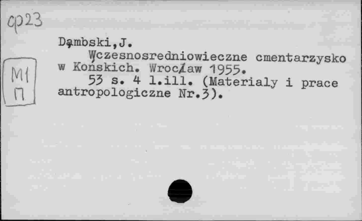 ﻿Ср 23
W
П
__
Dç.mbski, J.
Mfczesnosredniowieczne cmentarzysko w Konskich. Wroc/aw 1955.
55 s. 4 l.ill, (Materialy і prace antropologiczne Nr.3).